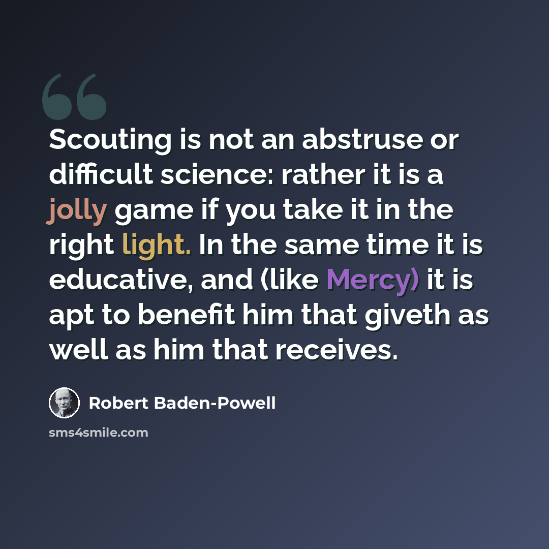 “Scouting is not an abstruse or difficult science: rather it is a jolly game if you take it in the right light. In the same time it is educative, and (like Mercy) it is apt to benefit him that giveth as well as him that receives.” quote by Robert Baden-Powell