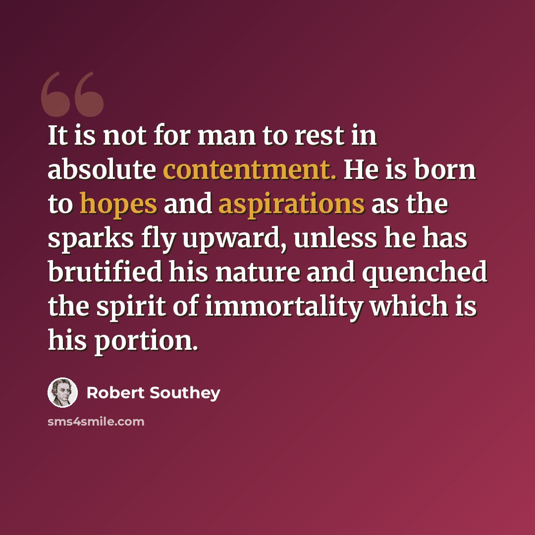 “It is not for man to rest in absolute contentment. He is born to hopes and aspirations as the sparks fly upward, unless he has brutified his nature and quenched the spirit of immortality which is his portion.” quote by Robert Southey