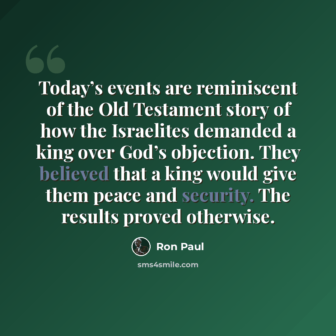 “Today’s events are reminiscent of the Old Testament story of how the Israelites demanded a king over God’s objection. They believed that a king would give them peace and security. The results proved otherwise.” quote by Ron Paul