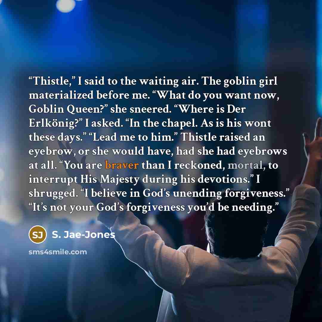 “Thistle,” I said to the waiting air. The goblin girl materialized before me. “What do you want now, Goblin Queen?” she sneered. “Where is Der Erlkönig?” I asked. “In the chapel. As is his wont these days.” “Lead me to him.” Thistle raised an eyebrow, or she would have, had she had eyebrows at all…” quote by S. Jae-Jones