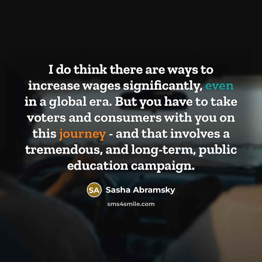 “I do think there are ways to increase wages significantly, even in a global era. But you have to take voters and consumers with you on this journey - and that involves a tremendous, and long-term, public education campaign.” quote by Sasha Abramsky