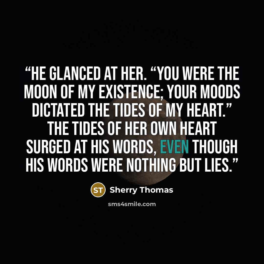 “He glanced at her. “You were the moon of my existence; your moods dictated the tides of my heart.” The tides of her own heart surged at his words, even though his words were nothing but lies.” quote by Sherry Thomas