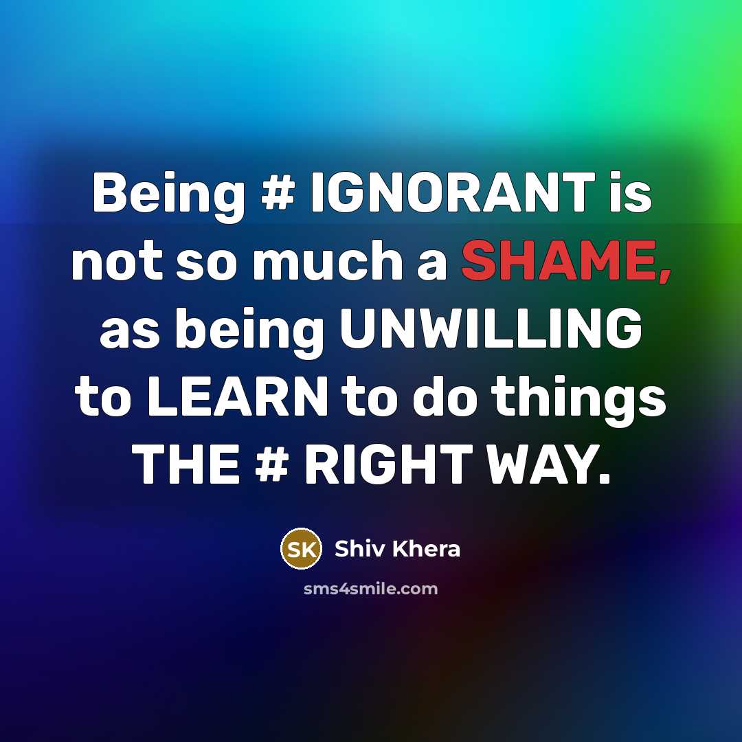 “Being # IGNORANT is not so much a SHAME, as being UNWILLING to LEARN to do things THE # RIGHT WAY.” quote by Shiv Khera