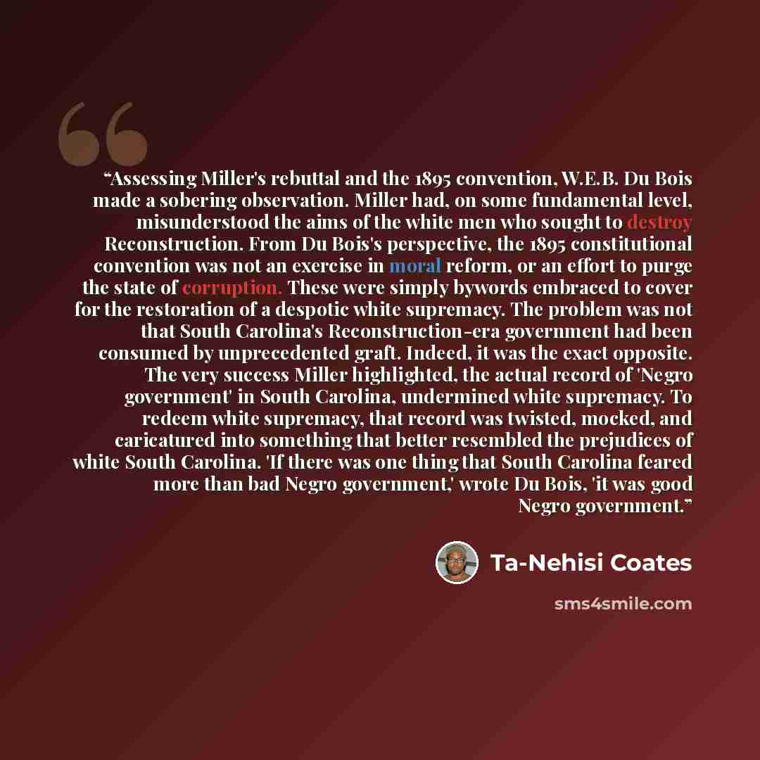 “Assessing Miller's rebuttal and the 1895 convention, W.E.B. Du Bois made a sobering observation. Miller had, on some fundamental level, misunderstood the aims of the white men who sought to destroy Reconstruction. From Du Bois's perspective, the 1895 constitutional convention was not an exercise…” quote by Ta-Nehisi Coates