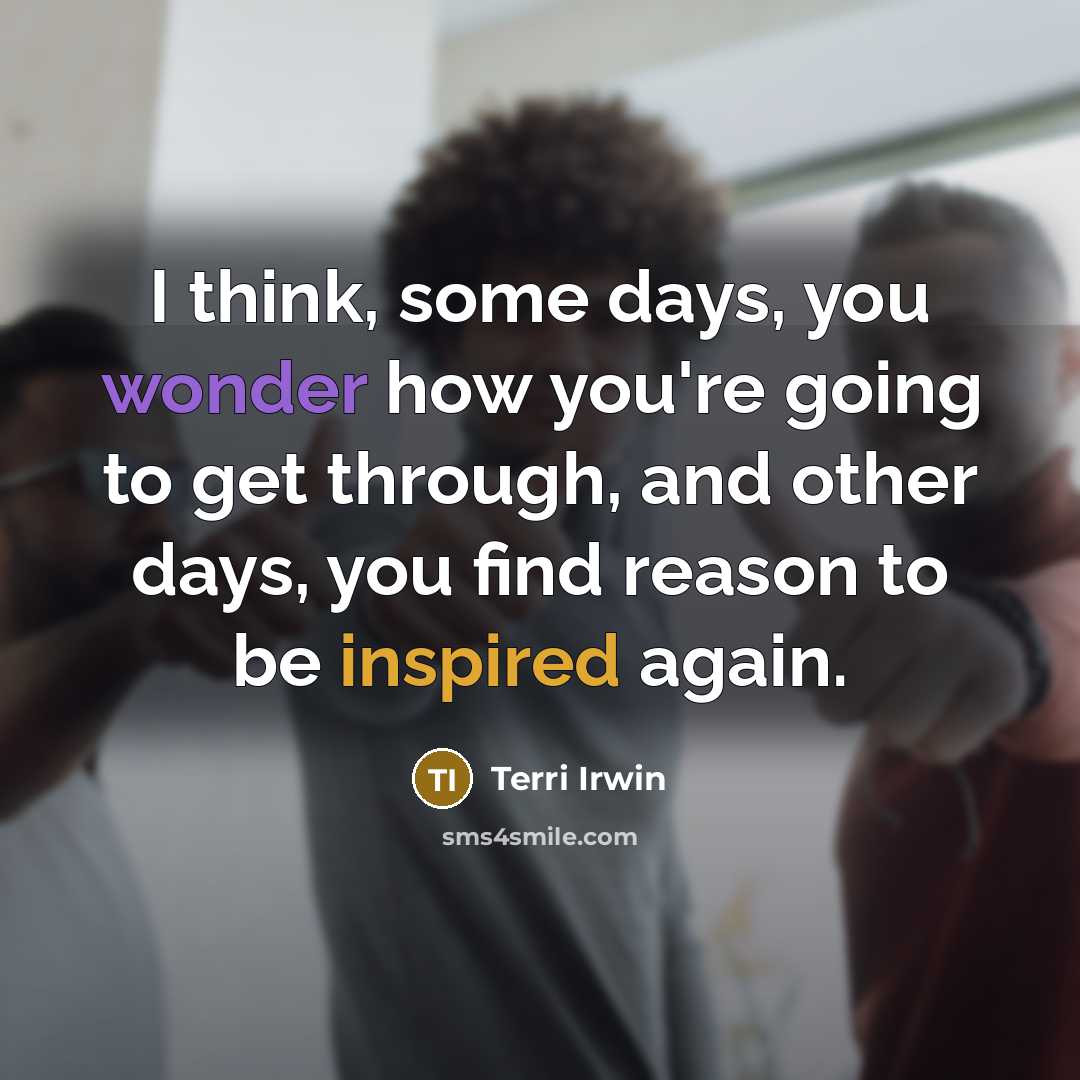 “I think, some days, you wonder how you're going to get through, and other days, you find reason to be inspired again.” quote by Terri Irwin