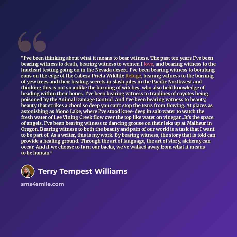 “I've been thinking about what it means to bear witness. The past ten years I've been bearing witness to death, bearing witness to women I love, and bearing witness to the [nuclear] testing going on in the Nevada desert. I've been bearing witness to bombing runs on the edge of the Cabeza Prieta…” quote by Terry Tempest Williams