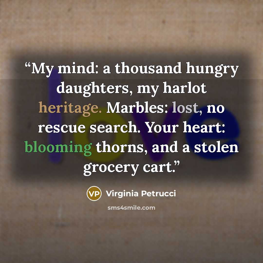 “My mind: a thousand hungry daughters, my harlot heritage. Marbles: lost, no rescue search. Your heart: blooming thorns, and a stolen grocery cart.” quote by Virginia Petrucci