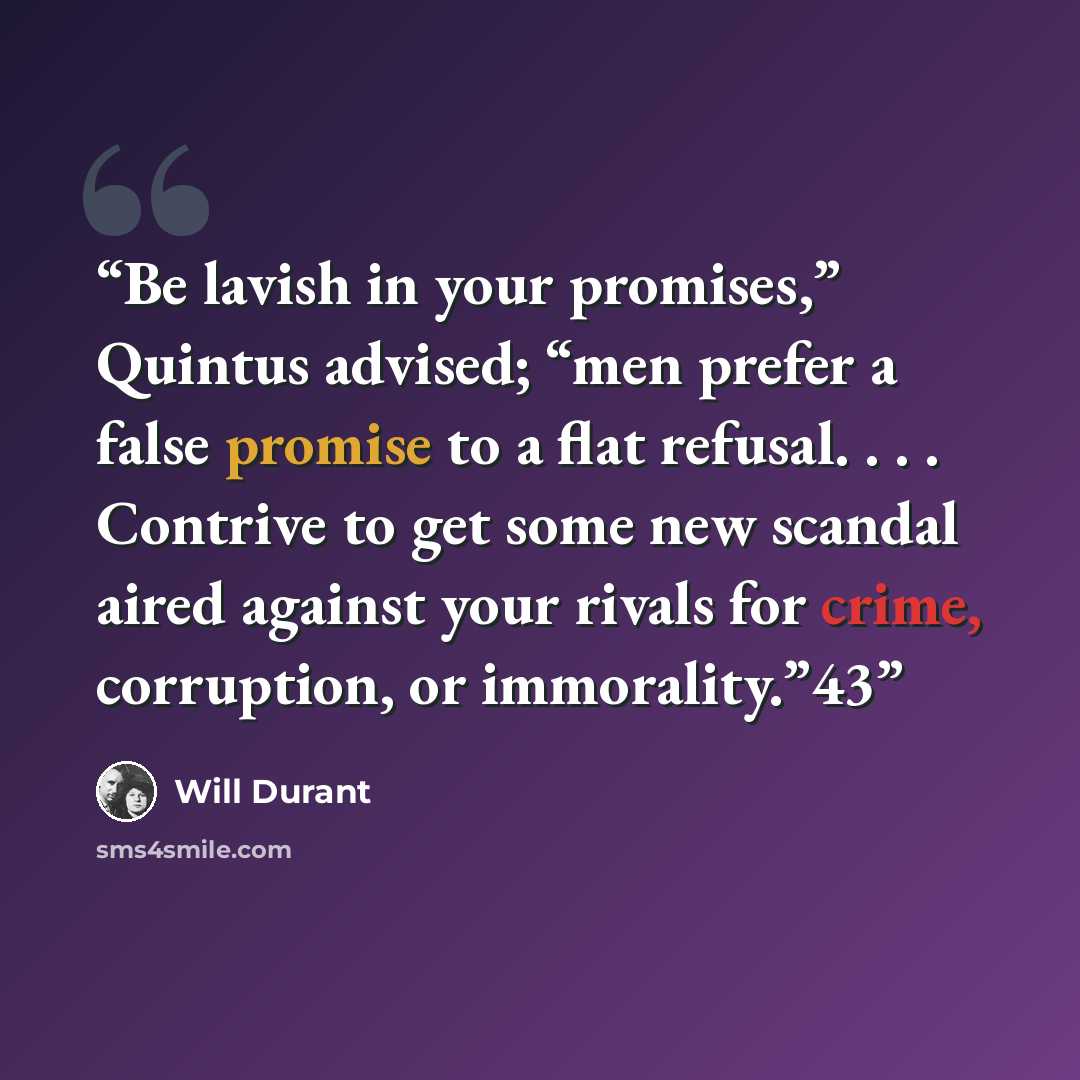 “Be lavish in your promises,” Quintus advised; “men prefer a false promise to a flat refusal. . . . Contrive to get some new scandal aired against your rivals for crime, corruption, or immorality.”43” quote by Will Durant