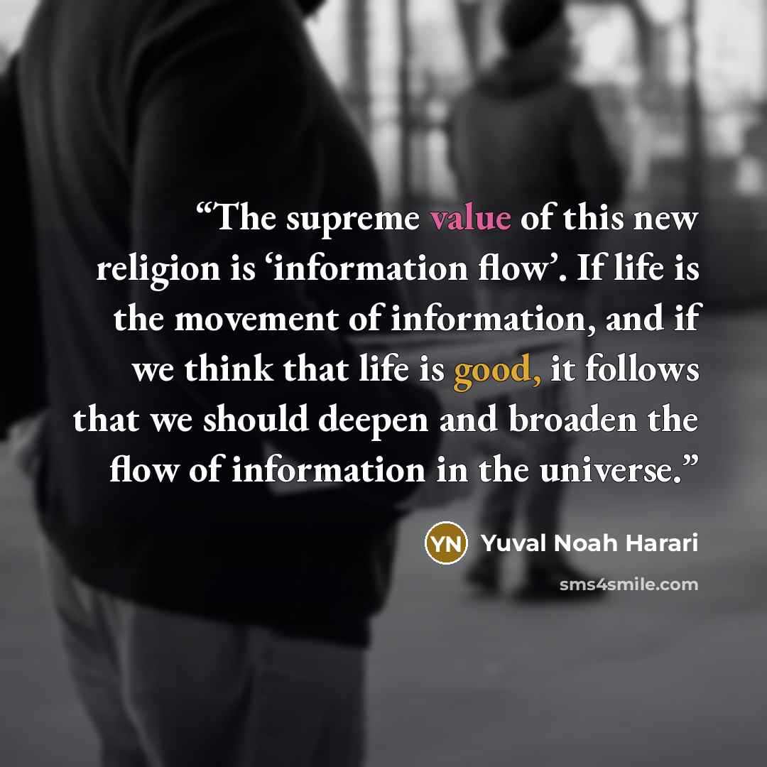 “The supreme value of this new religion is ‘information flow’. If life is the movement of information, and if we think that life is good, it follows that we should deepen and broaden the flow of information in the universe.” quote by Yuval Noah Harari