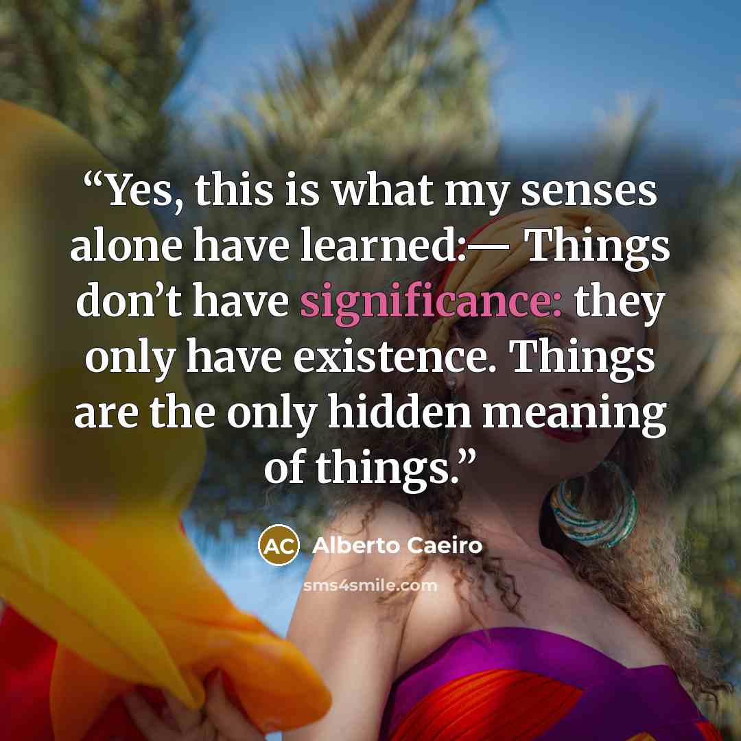 “Yes, this is what my senses alone have learned:— Things don’t have significance: they only have existence. Things are the only hidden meaning of things.” quote by Alberto Caeiro