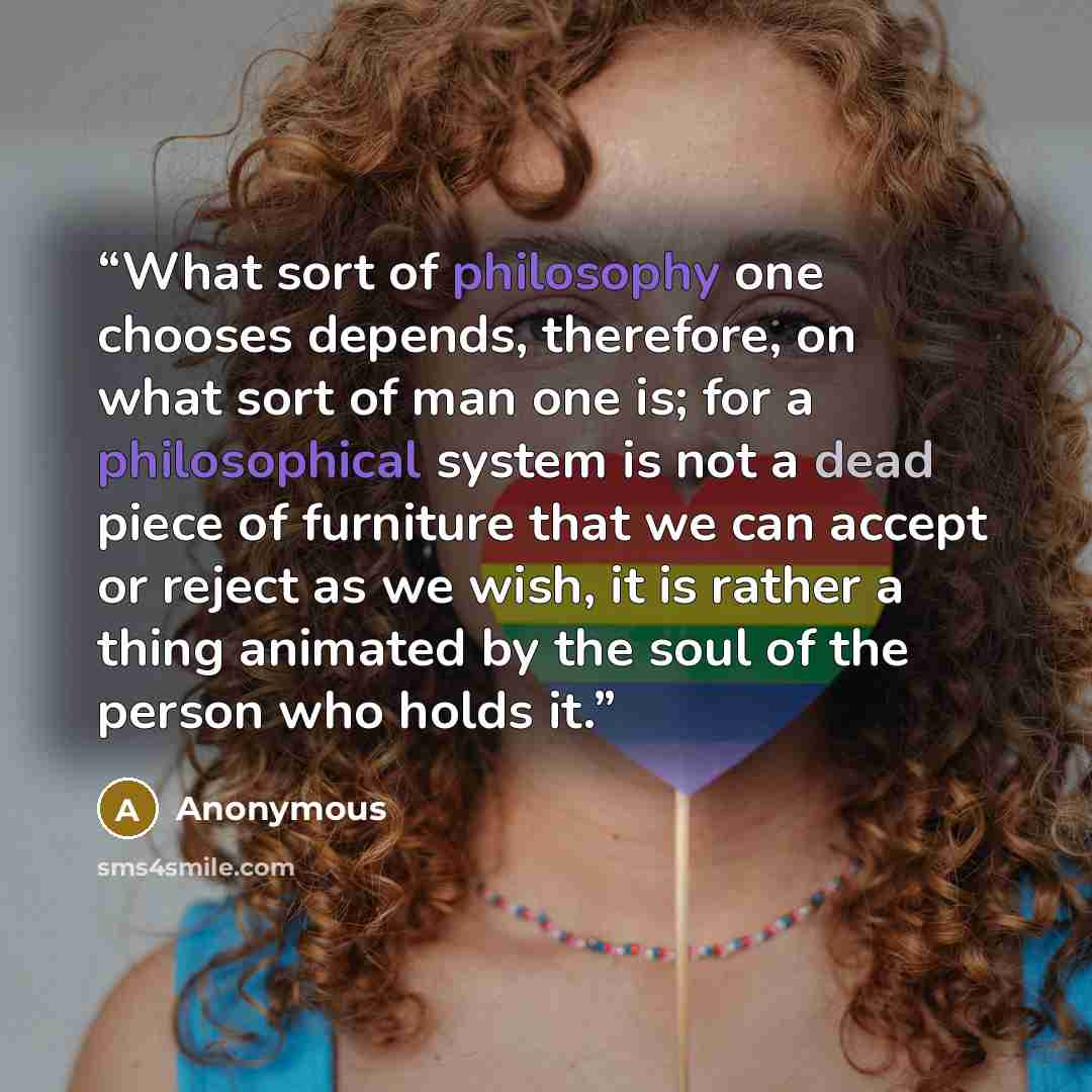 “What sort of philosophy one chooses depends, therefore, on what sort of man one is; for a philosophical system is not a dead piece of furniture that we can accept or reject as we wish, it is rather a thing animated by the soul of the person who holds it.” quote by Anonymous
