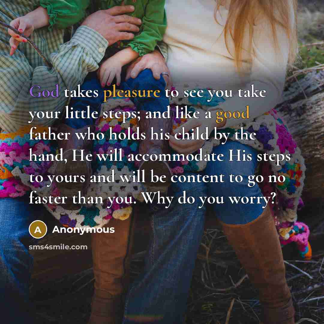 “God takes pleasure to see you take your little steps; and like a good father who holds his child by the hand, He will accommodate His steps to yours and will be content to go no faster than you. Why do you worry?” quote by Anonymous