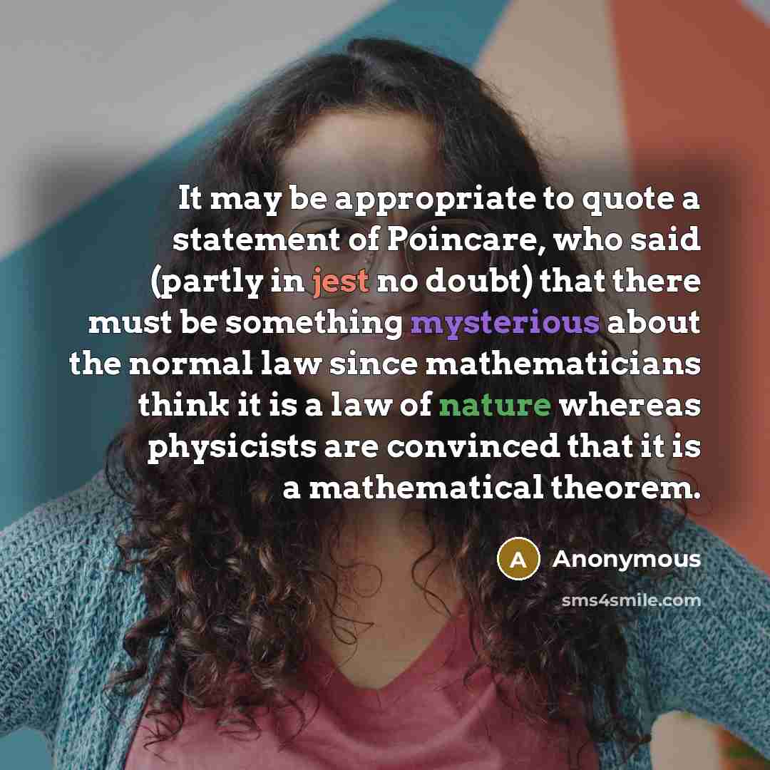 “It may be appropriate to quote a statement of Poincare, who said (partly in jest no doubt) that there must be something mysterious about the normal law since mathematicians think it is a law of nature whereas physicists are convinced that it is a mathematical theorem.” quote by Anonymous