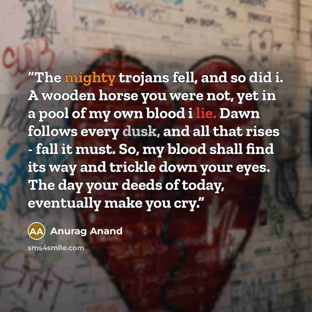 “The mighty trojans fell, and so did i. A wooden horse you were not, yet in a pool of my own blood i lie. Dawn follows every dusk, and all that rises - fall it must. So, my blood shall find its way and trickle down your eyes. The day your deeds of today, eventually make you cry.” quote by Anurag Anand
