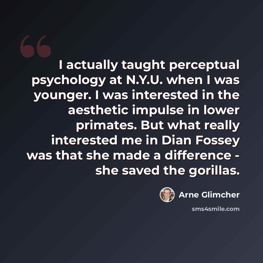 “I actually taught perceptual psychology at N.Y.U. when I was younger. I was interested in the aesthetic impulse in lower primates. But what really interested me in Dian Fossey was that she made a difference - she saved the gorillas.” quote by Arne Glimcher