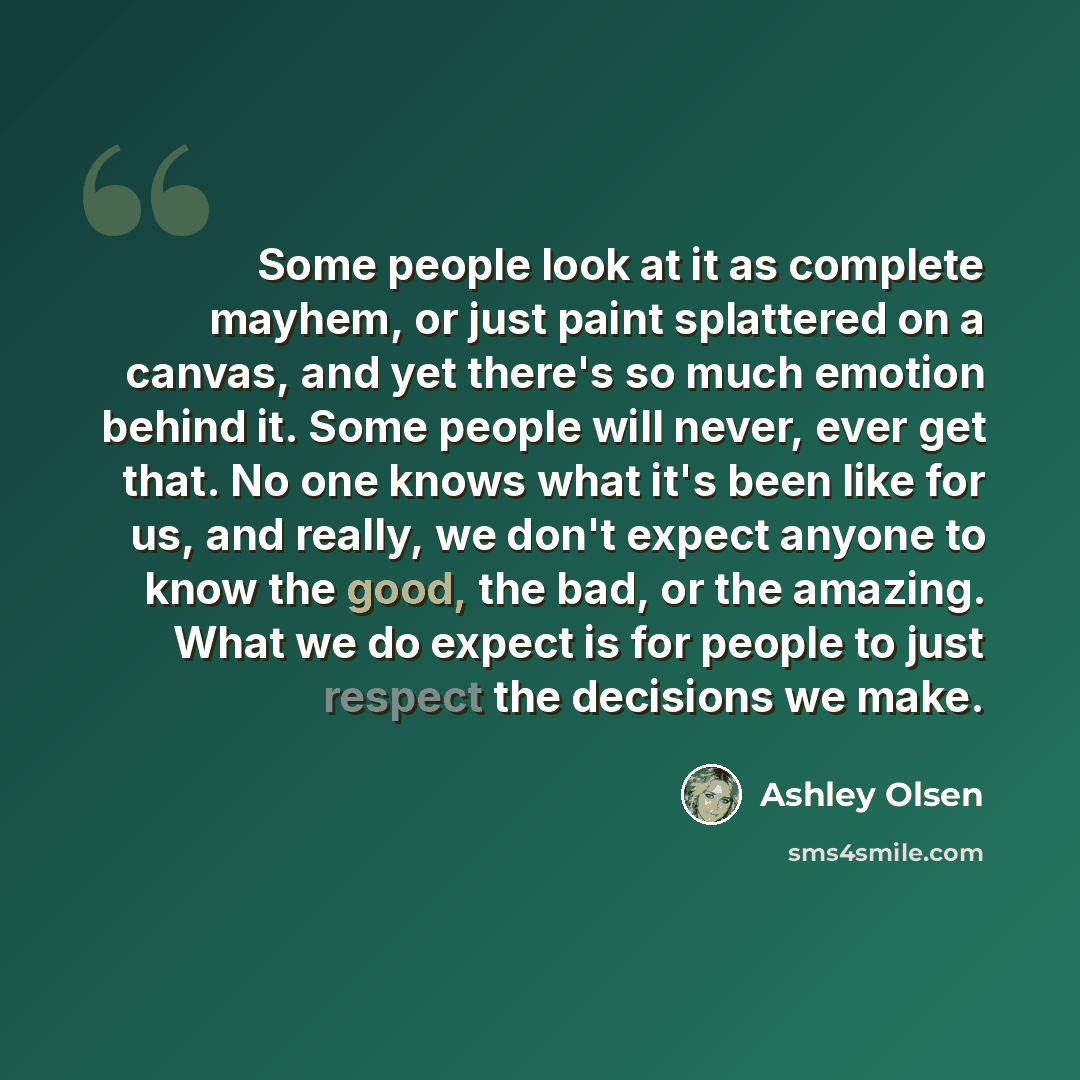 “Some people look at it as complete mayhem, or just paint splattered on a canvas, and yet there's so much emotion behind it. Some people will never, ever get that. No one knows what it's been like for us, and really, we don't expect anyone to know the good, the bad, or the amazing. What we do…” quote by Ashley Olsen