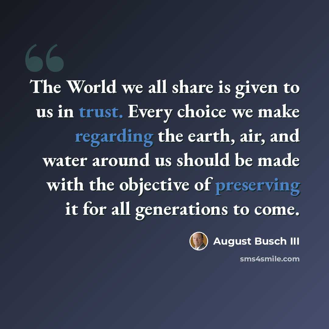 “The World we all share is given to us in trust. Every choice we make regarding the earth, air, and water around us should be made with the objective of preserving it for all generations to come.” quote by August Busch III
