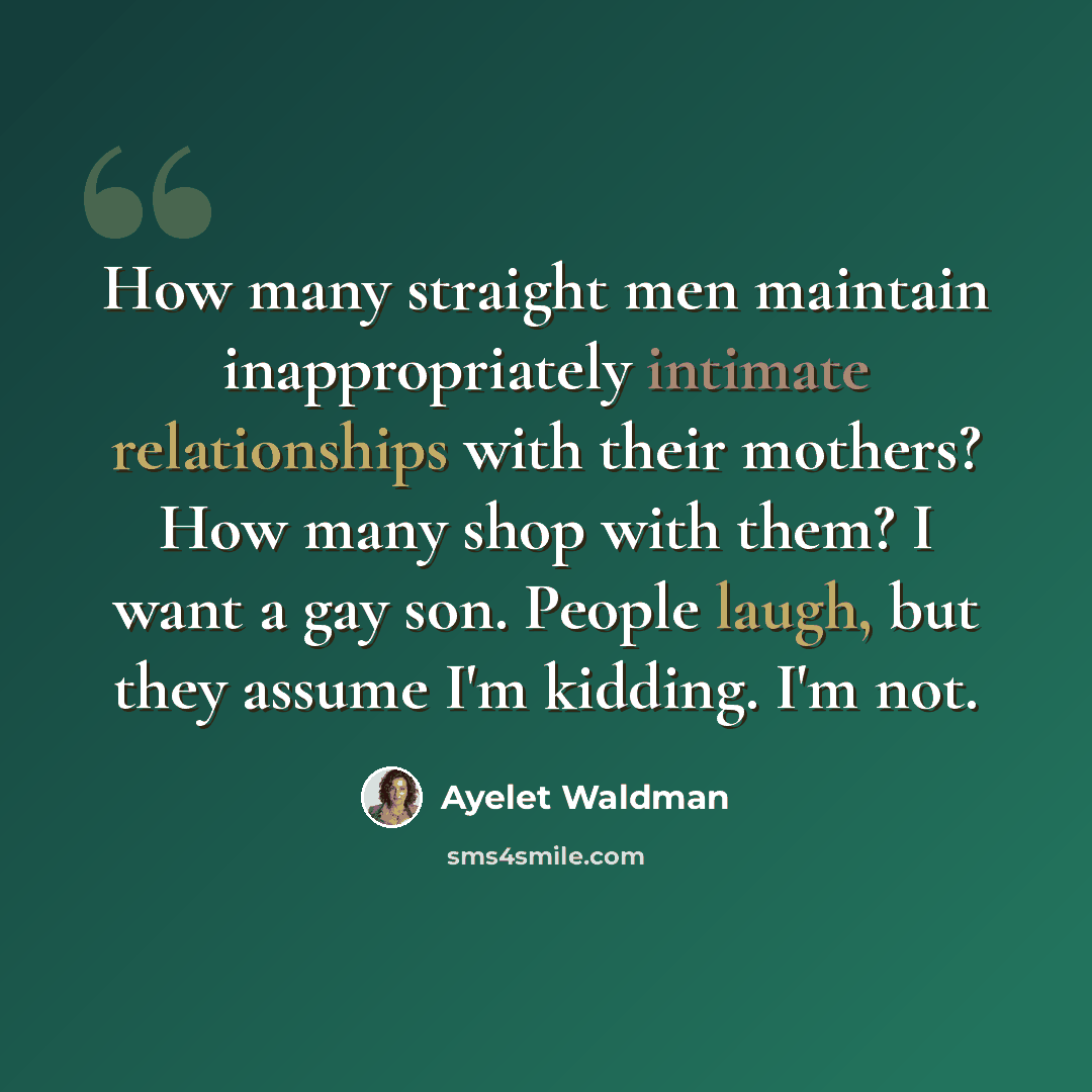 “How many straight men maintain inappropriately intimate relationships with their mothers? How many shop with them? I want a gay son. People laugh, but they assume I'm kidding. I'm not.” quote by Ayelet Waldman