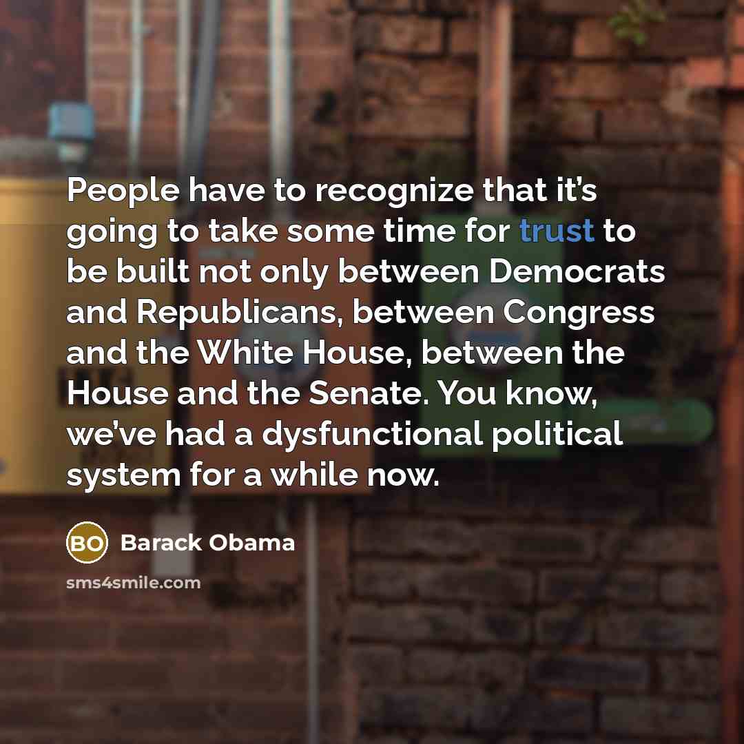 “People have to recognize that it’s going to take some time for trust to be built not only between Democrats and Republicans, between Congress and the White House, between the House and the Senate. You know, we’ve had a dysfunctional political system for a while now.” quote by Barack Obama