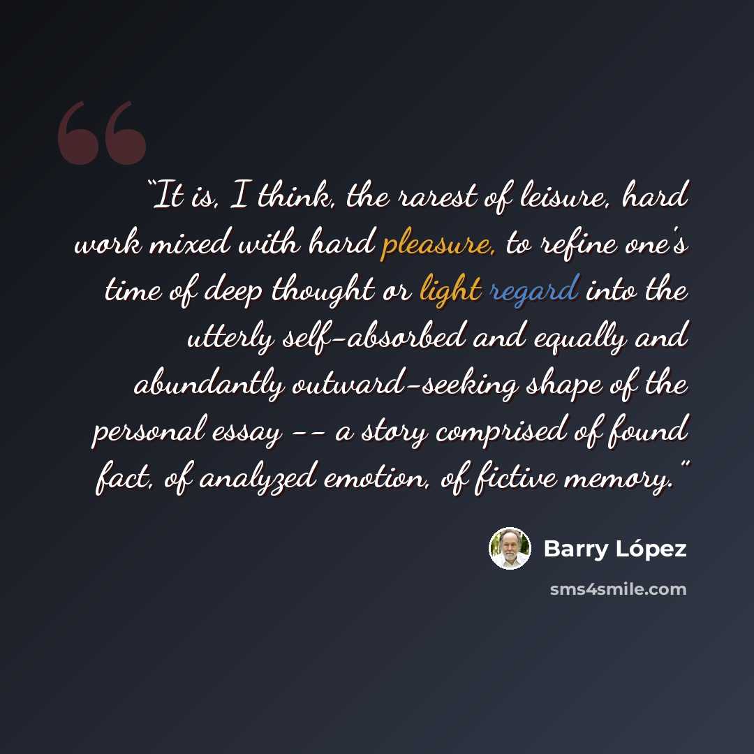“It is, I think, the rarest of leisure, hard work mixed with hard pleasure, to refine one's time of deep thought or light regard into the utterly self-absorbed and equally and abundantly outward-seeking shape of the personal essay -- a story comprised of found fact, of analyzed emotion, of fictive…” quote by Barry Lopez