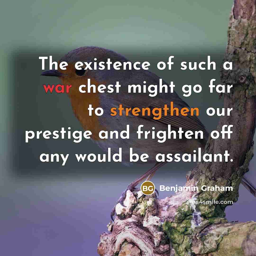 “The existence of such a war chest might go far to strengthen our prestige and frighten off any would be assailant.” quote by Benjamin Graham