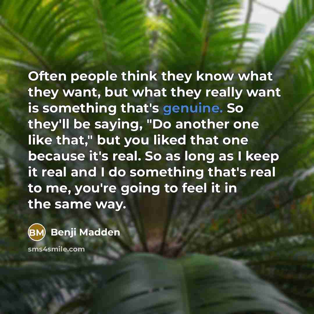 “Often people think they know what they want, but what they really want is something that's genuine. So they'll be saying, "Do another one like that," but you liked that one because it's real. So as long as I keep it real and I do something that's real to me, you're going to feel it in the same way.” quote by Benji Madden