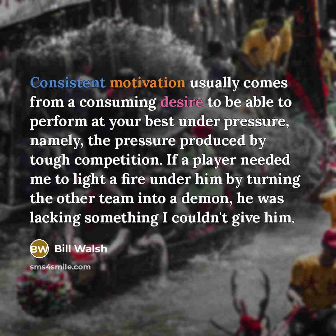 “Consistent motivation usually comes from a consuming desire to be able to perform at your best under pressure, namely, the pressure produced by tough competition. If a player needed me to light a fire under him by turning the other team into a demon, he was lacking something I couldn't give him.” quote by Bill Walsh
