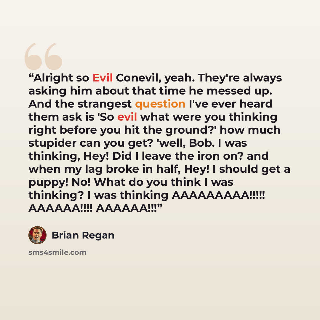 “Alright so Evil Conevil, yeah. They're always asking him about that time he messed up. And the strangest question I've ever heard them ask is 'So evil what were you thinking right before you hit the ground?' how much stupider can you get? 'well, Bob. I was thinking, Hey! Did I leave the iron on?…” quote by Brian Regan