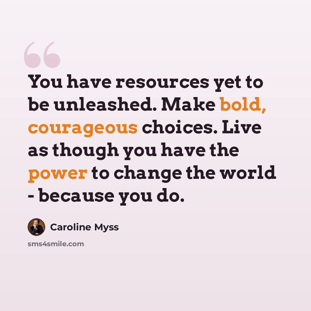 “You have resources yet to be unleashed. Make bold, courageous choices. Live as though you have the power to change the world - because you do.” quote by Caroline Myss