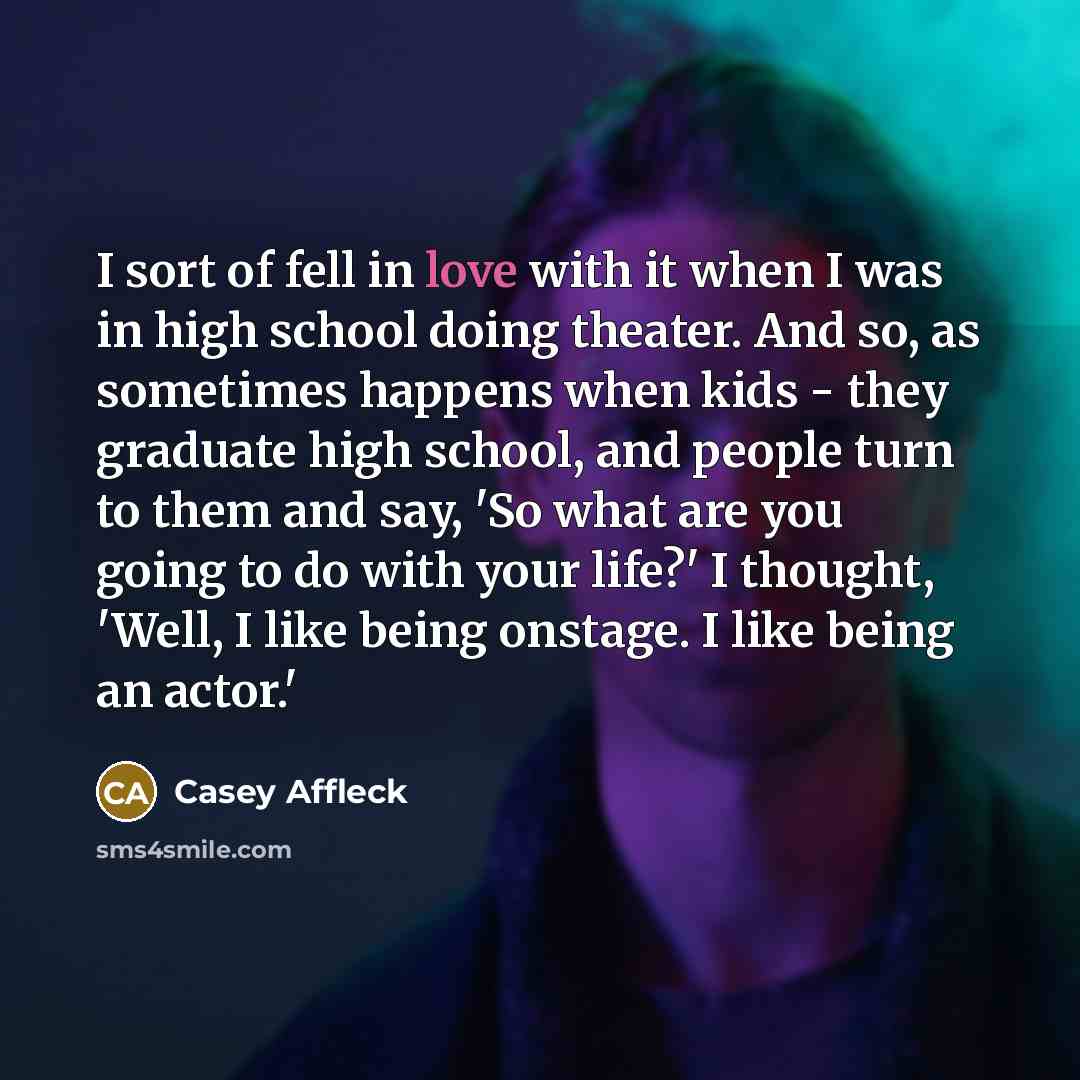 “I sort of fell in love with it when I was in high school doing theater. And so, as sometimes happens when kids - they graduate high school, and people turn to them and say, 'So what are you going to do with your life?' I thought, 'Well, I like being onstage. I like being an actor.'” quote by Casey Affleck