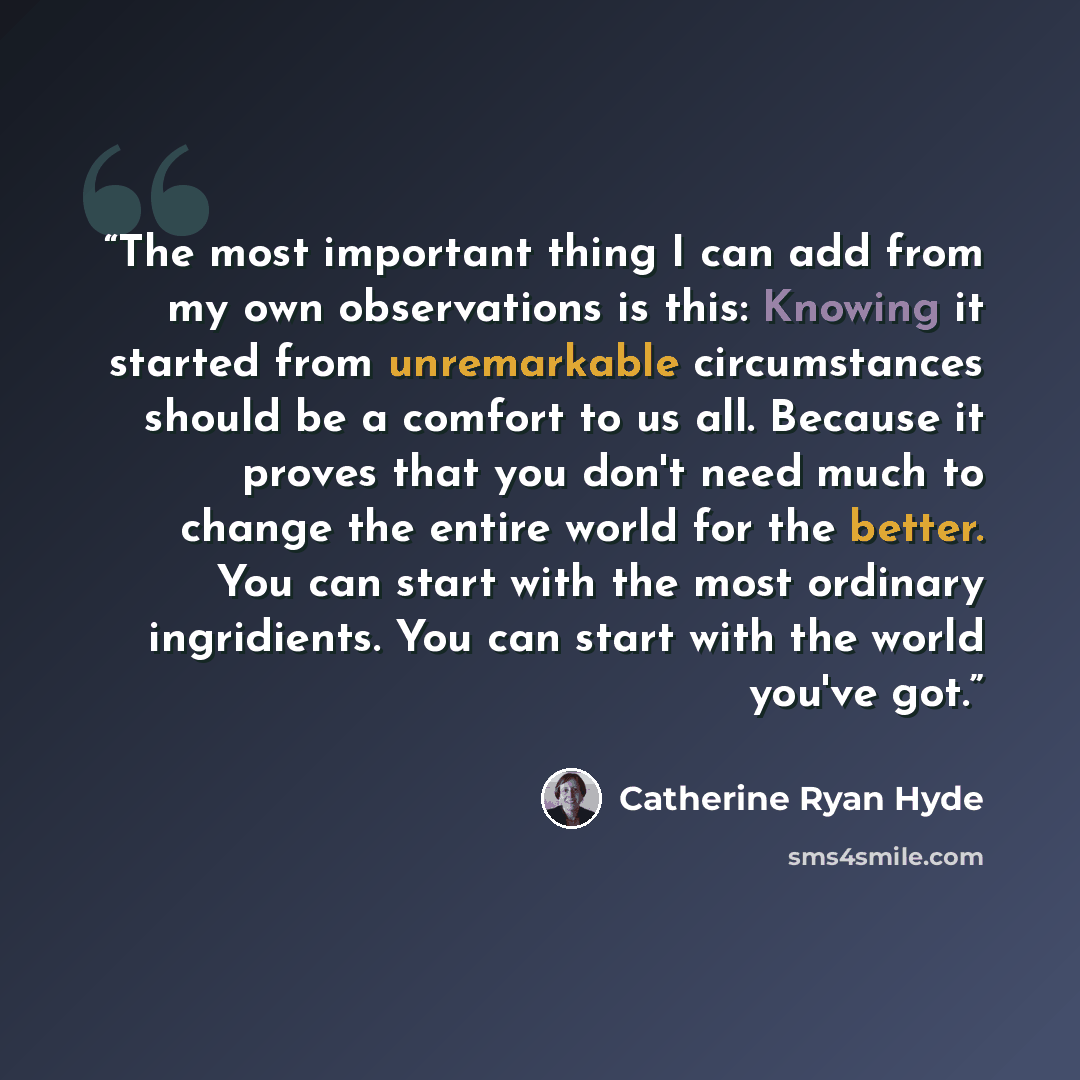 “The most important thing I can add from my own observations is this: Knowing it started from unremarkable circumstances should be a comfort to us all. Because it proves that you don't need much to change the entire world for the better. You can start with the most ordinary ingridients. You can…” quote by Catherine Ryan Hyde