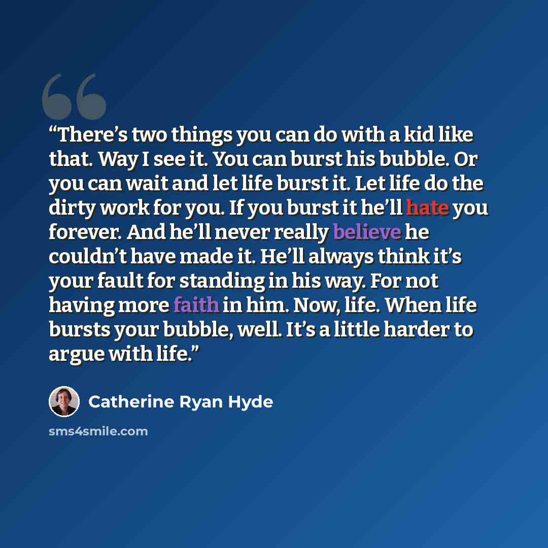 “There’s two things you can do with a kid like that. Way I see it. You can burst his bubble. Or you can wait and let life burst it. Let life do the dirty work for you. If you burst it he’ll hate you forever. And he’ll never really believe he couldn’t have made it. He’ll always think it’s your fault…” quote by Catherine Ryan Hyde