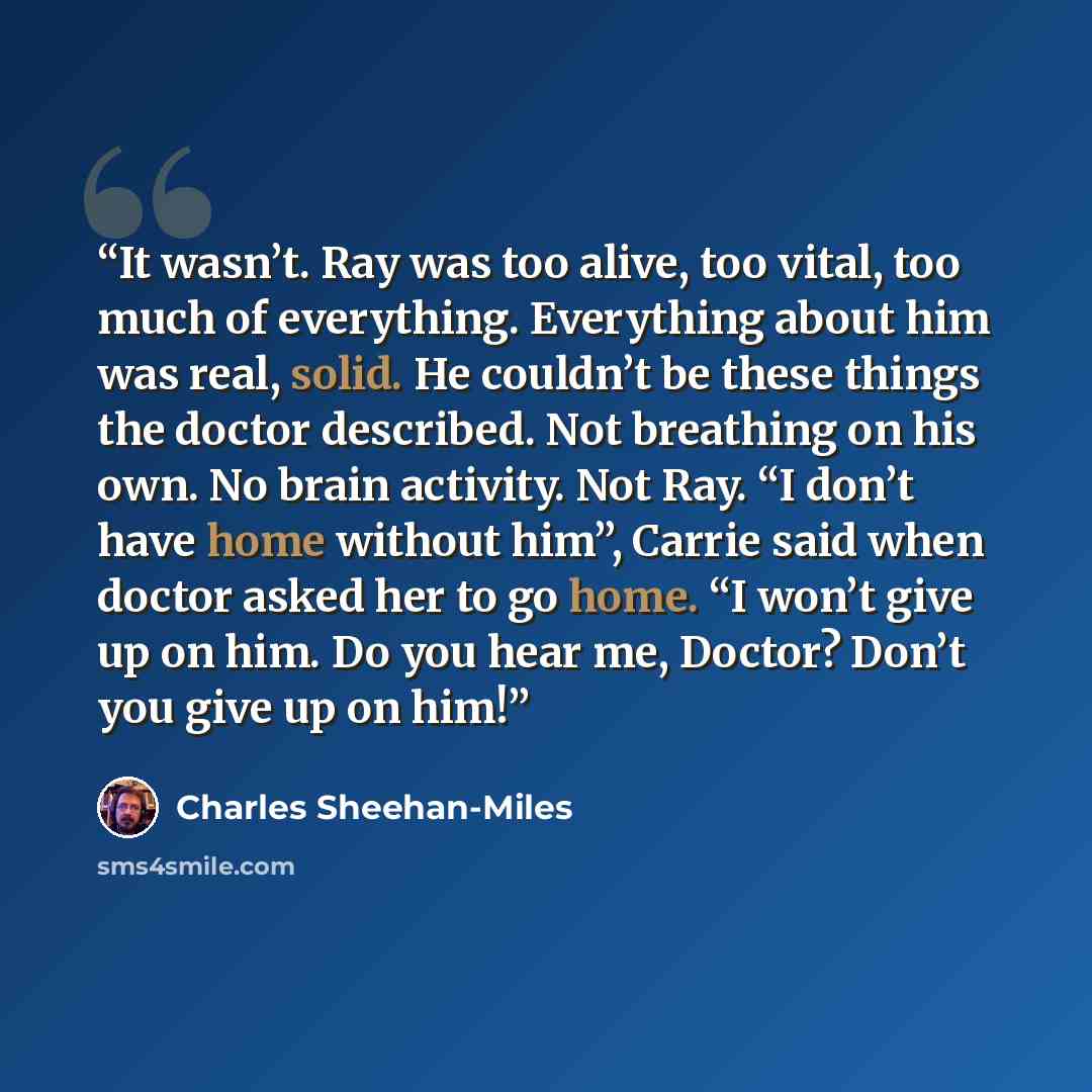 “It wasn’t. Ray was too alive, too vital, too much of everything. Everything about him was real, solid. He couldn’t be these things the doctor described. Not breathing on his own. No brain activity. Not Ray. “I don’t have home without him”, Carrie said when doctor asked her to go home. “I won’t…” quote by Charles Sheehan-Miles