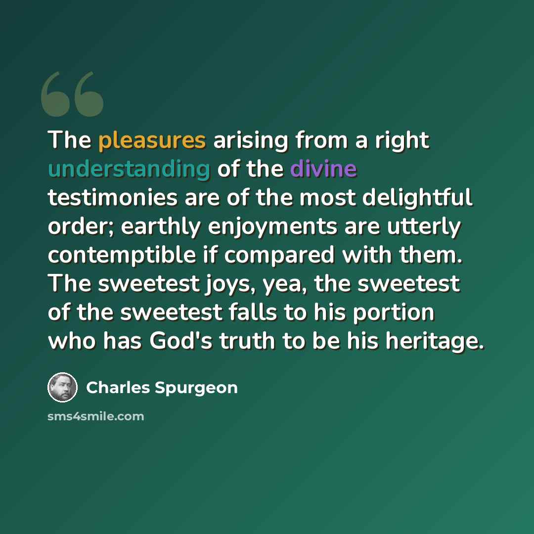 “The pleasures arising from a right understanding of the divine testimonies are of the most delightful order; earthly enjoyments are utterly contemptible if compared with them. The sweetest joys, yea, the sweetest of the sweetest falls to his portion who has God's truth to be his heritage.” quote by Charles Spurgeon