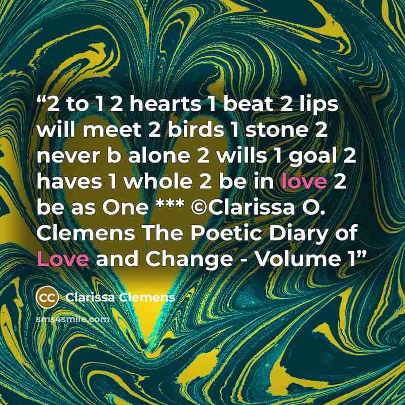 “2 to 1 2 hearts 1 beat 2 lips will meet 2 birds 1 stone 2 never b alone 2 wills 1 goal 2 haves 1 whole 2 be in love 2 be as One *** ©Clarissa O. Clemens The Poetic Diary of Love and Change - Volume 1” quote by Clarissa Clemens