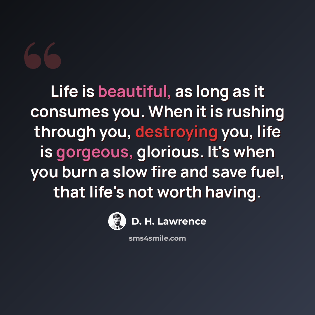 “Life is beautiful, as long as it consumes you. When it is rushing through you, destroying you, life is gorgeous, glorious. It's when you burn a slow fire and save fuel, that life's not worth having.” quote by D. H. Lawrence