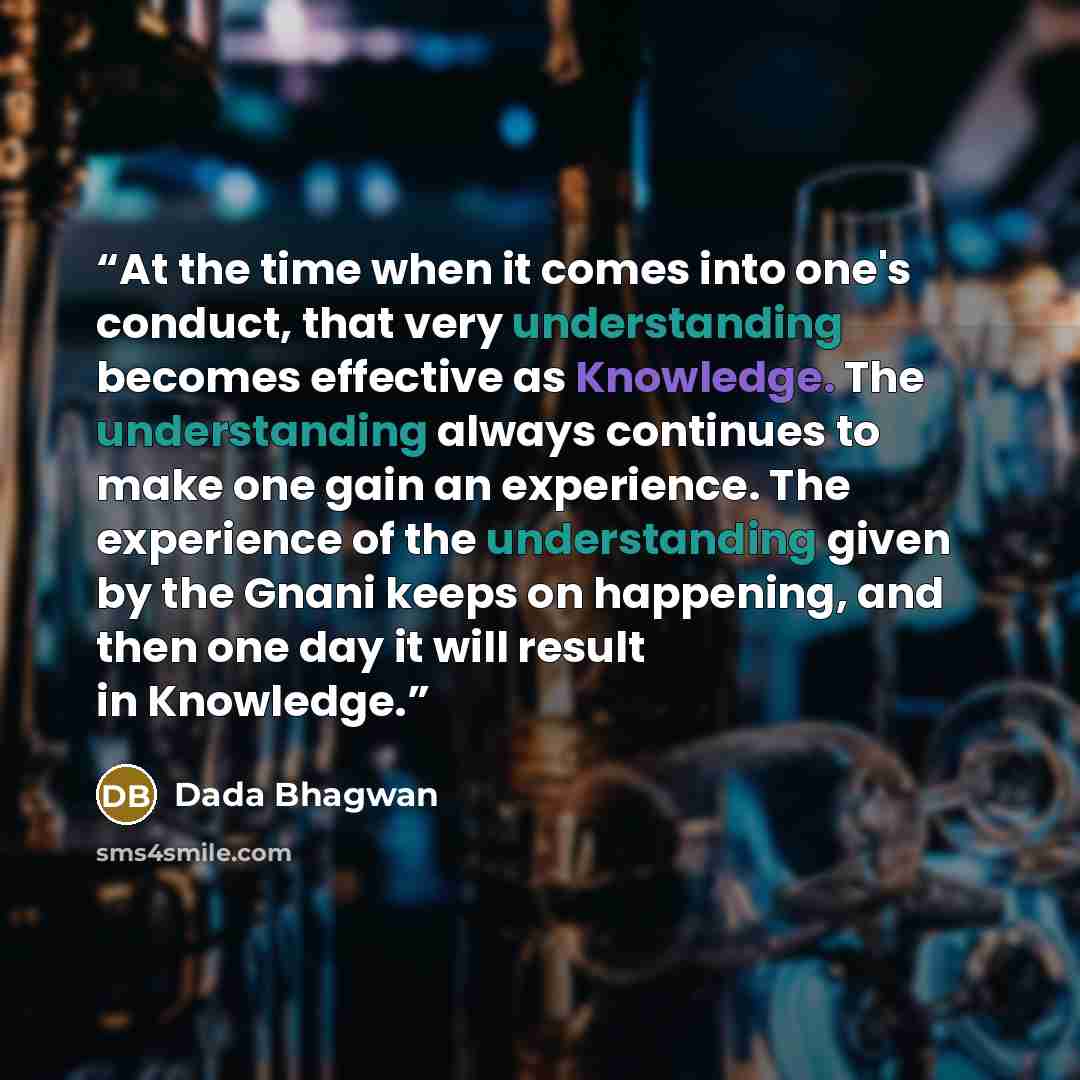 “At the time when it comes into one's conduct, that very understanding becomes effective as Knowledge. The understanding always continues to make one gain an experience. The experience of the understanding given by the Gnani keeps on happening, and then one day it will result in Knowledge.” quote by Dada Bhagwan