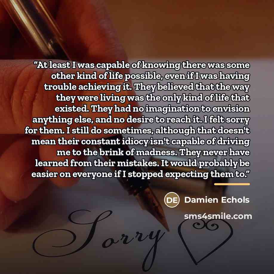 “At least I was capable of knowing there was some other kind of life possible, even if I was having trouble achieving it. They believed that the way they were living was the only kind of life that existed. They had no imagination to envision anything else, and no desire to reach it. I felt sorry…” quote by Damien Echols