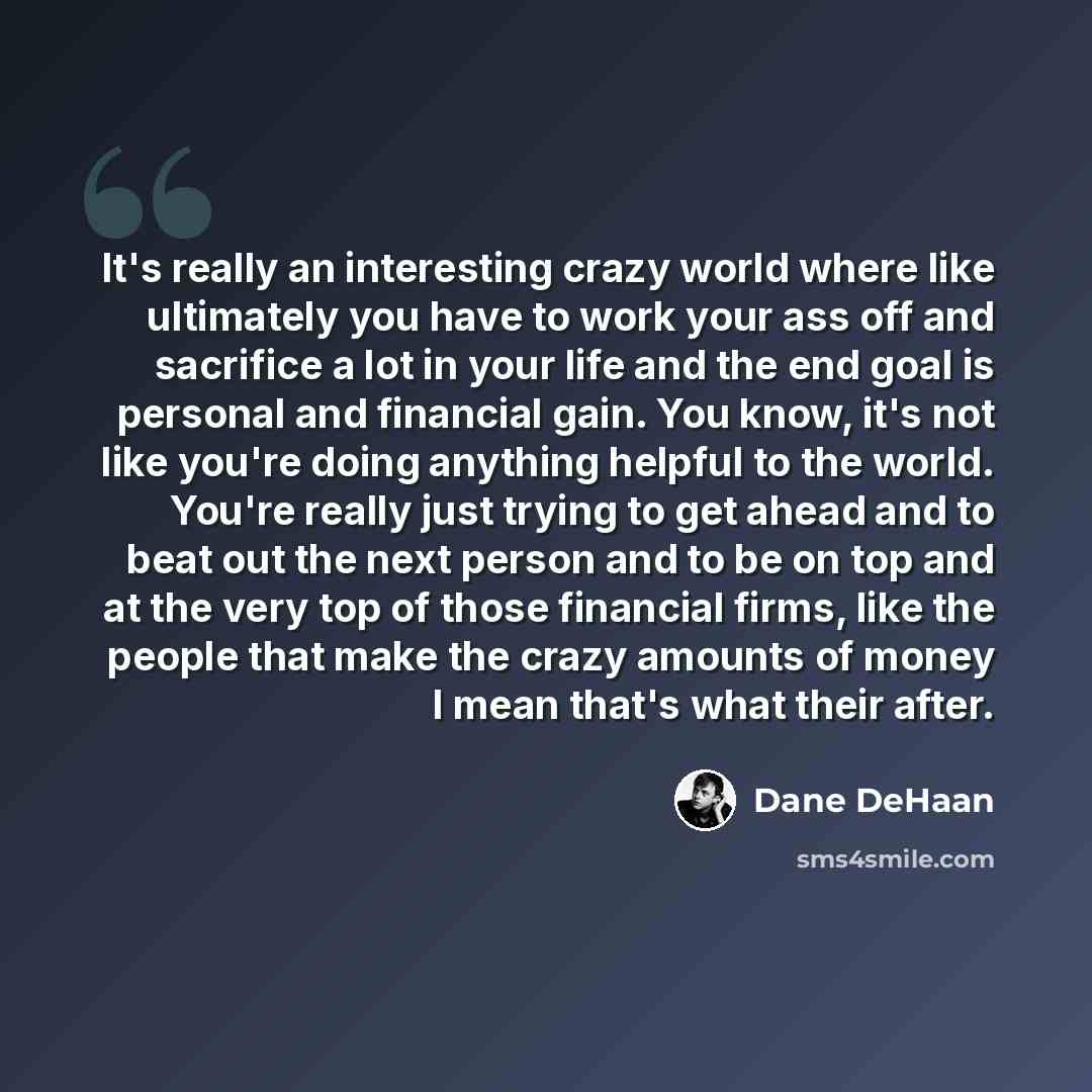 “It's really an interesting crazy world where like ultimately you have to work your ass off and sacrifice a lot in your life and the end goal is personal and financial gain. You know, it's not like you're doing anything helpful to the world. You're really just trying to get ahead and to beat out…” quote by Dane DeHaan