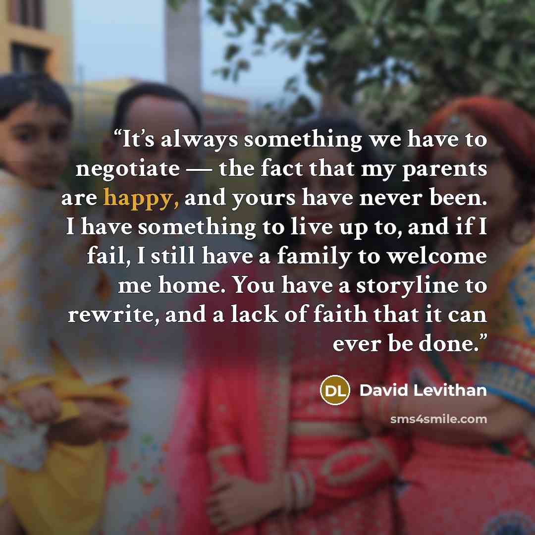 “It’s always something we have to negotiate — the fact that my parents are happy, and yours have never been. I have something to live up to, and if I fail, I still have a family to welcome me home. You have a storyline to rewrite, and a lack of faith that it can ever be done.” quote by David Levithan