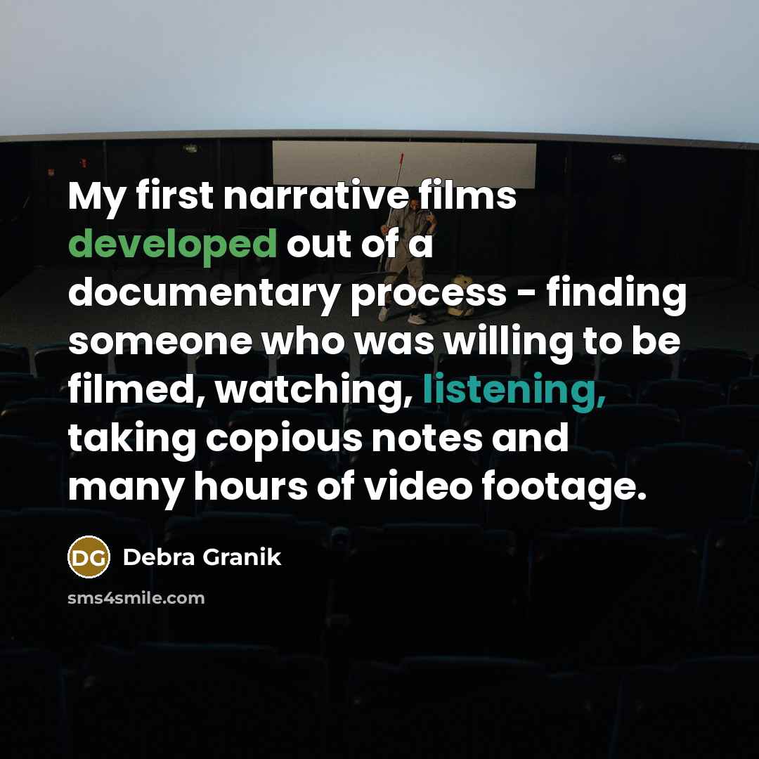 “My first narrative films developed out of a documentary process - finding someone who was willing to be filmed, watching, listening, taking copious notes and many hours of video footage.” quote by Debra Granik