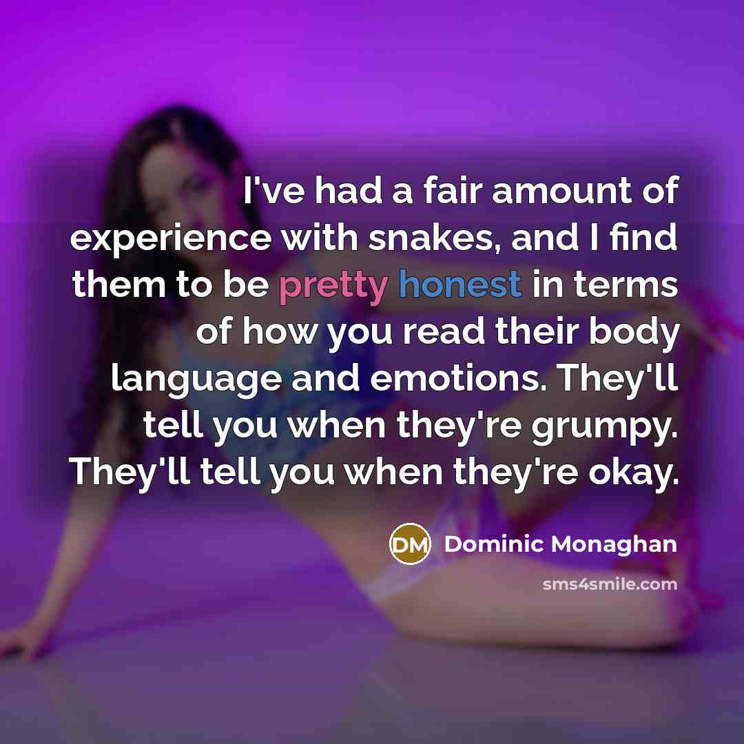 “I've had a fair amount of experience with snakes, and I find them to be pretty honest in terms of how you read their body language and emotions. They'll tell you when they're grumpy. They'll tell you when they're okay.” quote by Dominic Monaghan