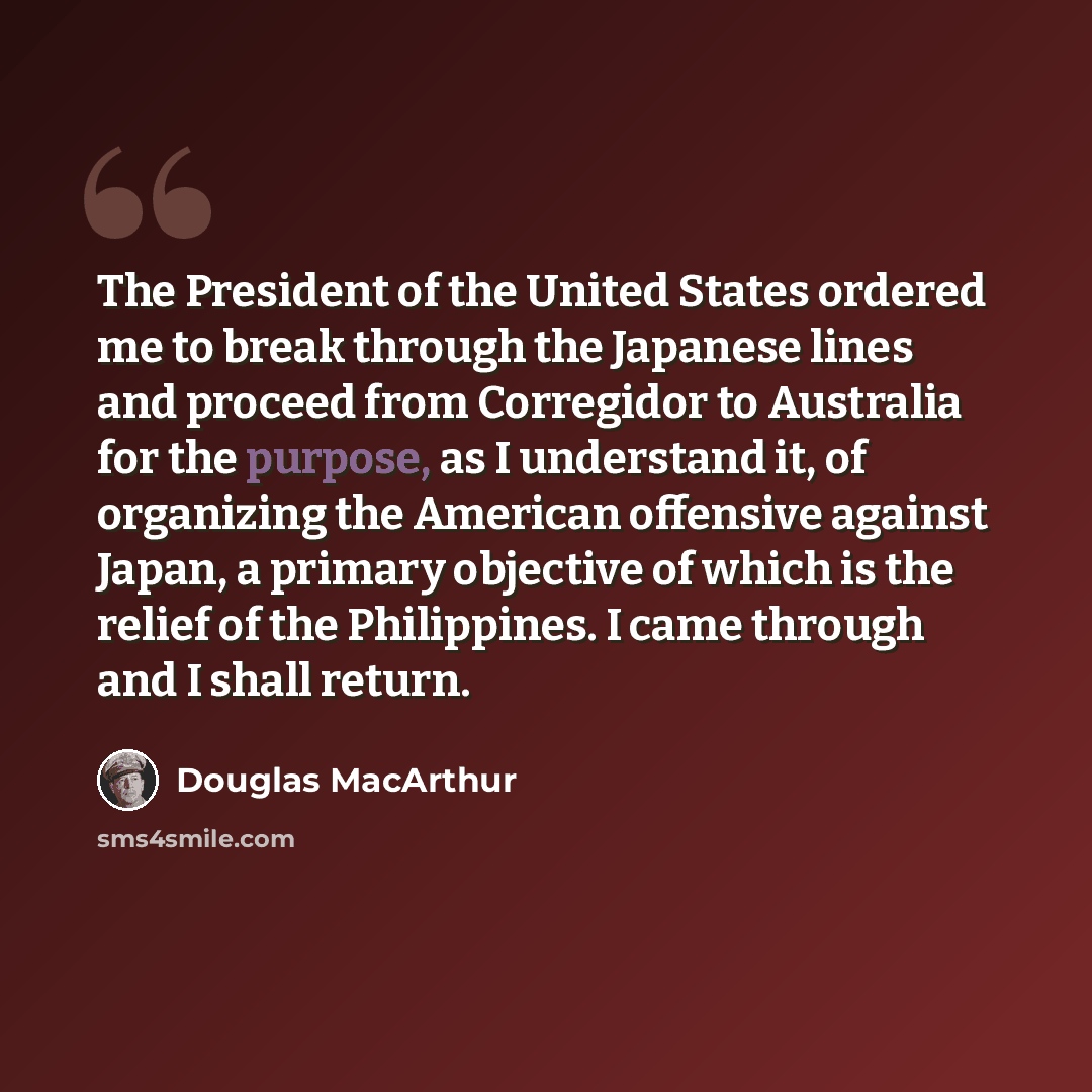 “The President of the United States ordered me to break through the Japanese lines and proceed from Corregidor to Australia for the purpose, as I understand it, of organizing the American offensive against Japan, a primary objective of which is the relief of the Philippines. I came through and I…” quote by Douglas MacArthur