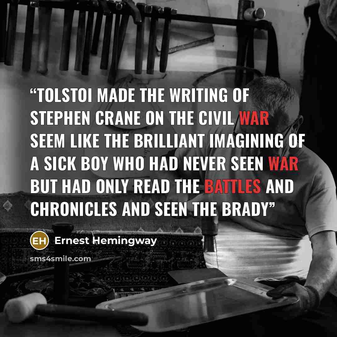 “Tolstoi made the writing of Stephen Crane on the Civil War seem like the brilliant imagining of a sick boy who had never seen war but had only read the battles and chronicles and seen the Brady” quote by Ernest Hemingway