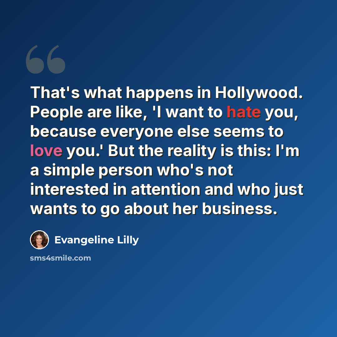 “That's what happens in Hollywood. People are like, 'I want to hate you, because everyone else seems to love you.' But the reality is this: I'm a simple person who's not interested in attention and who just wants to go about her business.” quote by Evangeline Lilly