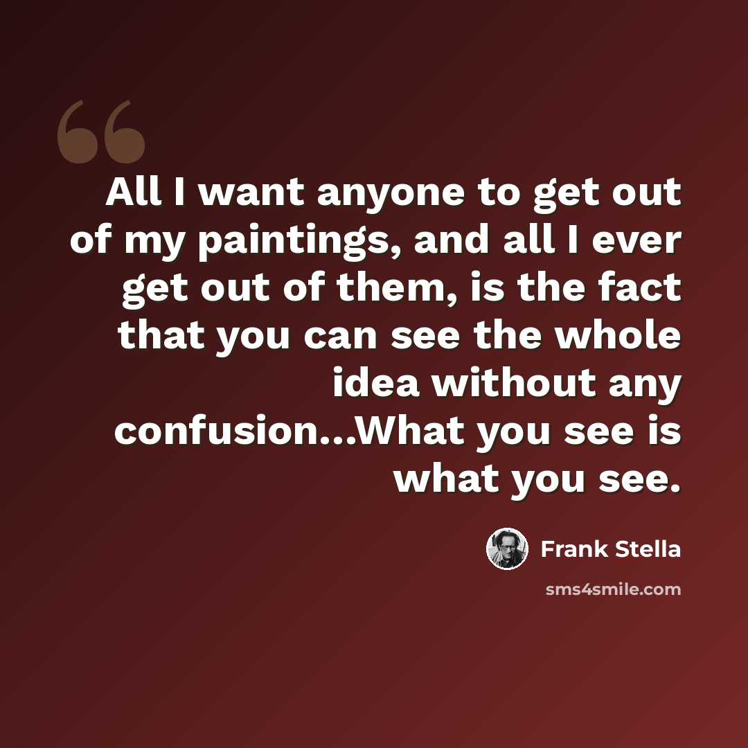 “All I want anyone to get out of my paintings, and all I ever get out of them, is the fact that you can see the whole idea without any confusion…What you see is what you see.” quote by Frank Stella