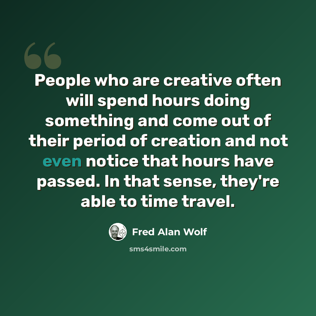 “People who are creative often will spend hours doing something and come out of their period of creation and not even notice that hours have passed. In that sense, they're able to time travel.” quote by Fred Alan Wolf