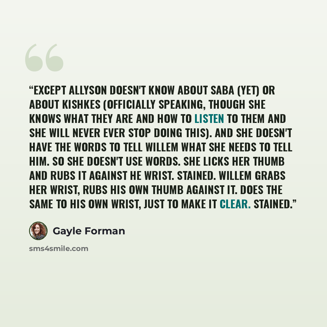 “Except Allyson doesn't know about Saba (yet) or about kishkes (officially speaking, though she knows what they are and how to listen to them and she will never ever stop doing this). And she doesn't have the words to tell Willem what she needs to tell him. So she doesn't use words. She licks her…” quote by Gayle Forman