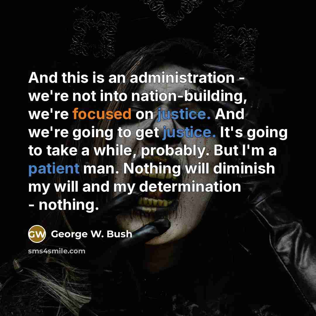 “And this is an administration - we're not into nation-building, we're focused on justice. And we're going to get justice. It's going to take a while, probably. But I'm a patient man. Nothing will diminish my will and my determination - nothing.” quote by George W. Bush