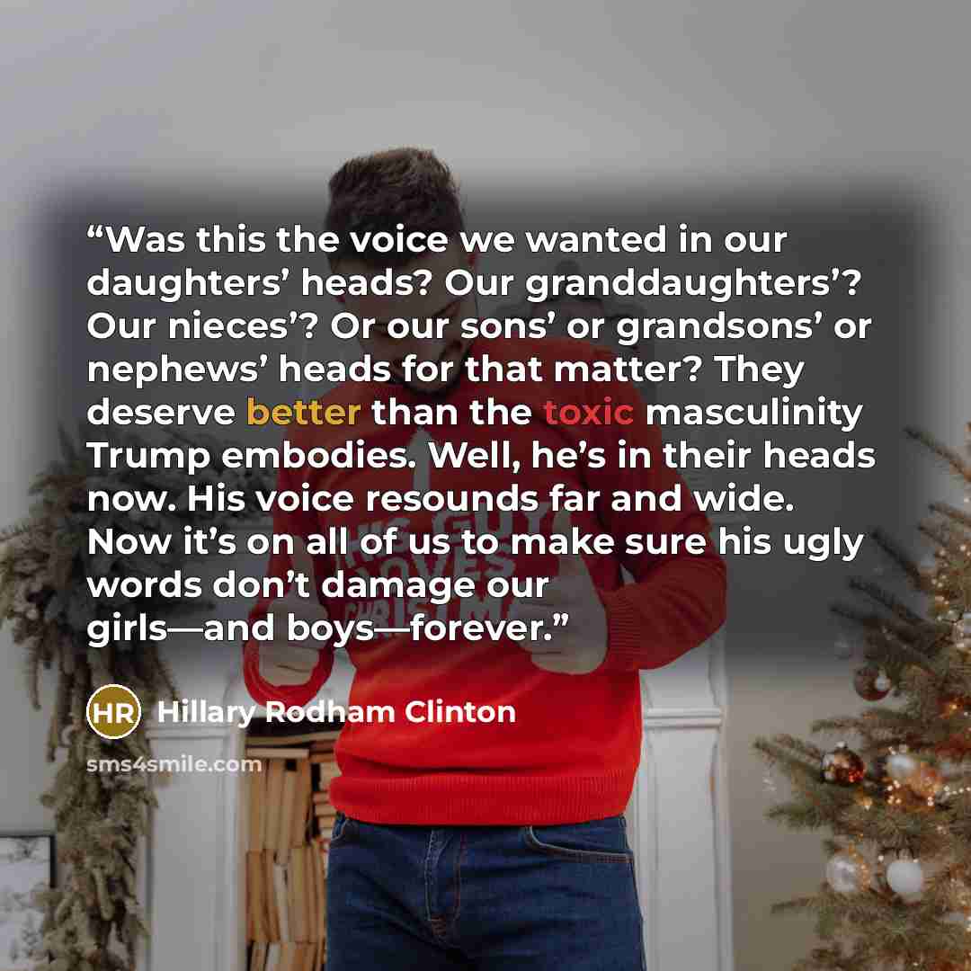 “Was this the voice we wanted in our daughters’ heads? Our granddaughters’? Our nieces’? Or our sons’ or grandsons’ or nephews’ heads for that matter? They deserve better than the toxic masculinity Trump embodies. Well, he’s in their heads now. His voice resounds far and wide. Now it’s on all of us…” quote by Hillary Rodham Clinton